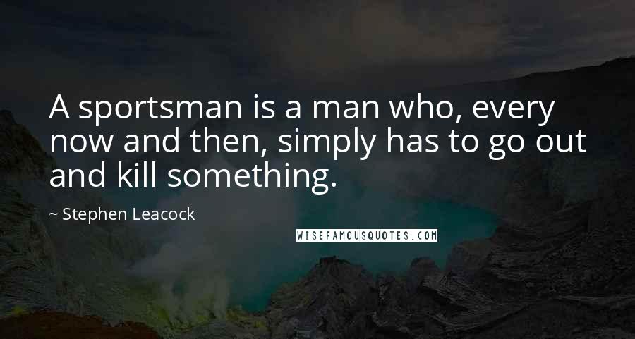 Stephen Leacock Quotes: A sportsman is a man who, every now and then, simply has to go out and kill something.