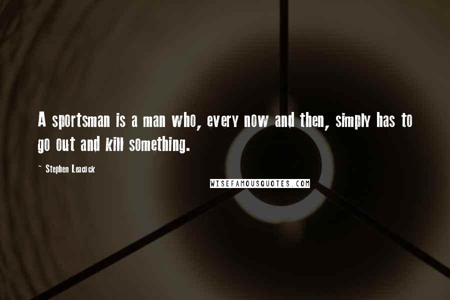 Stephen Leacock Quotes: A sportsman is a man who, every now and then, simply has to go out and kill something.
