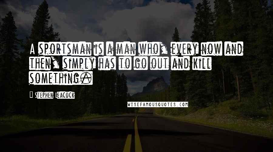 Stephen Leacock Quotes: A sportsman is a man who, every now and then, simply has to go out and kill something.