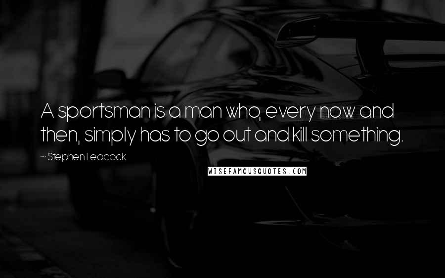 Stephen Leacock Quotes: A sportsman is a man who, every now and then, simply has to go out and kill something.