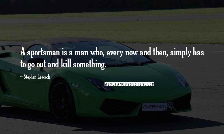 Stephen Leacock Quotes: A sportsman is a man who, every now and then, simply has to go out and kill something.
