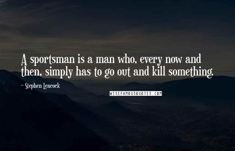 Stephen Leacock Quotes: A sportsman is a man who, every now and then, simply has to go out and kill something.