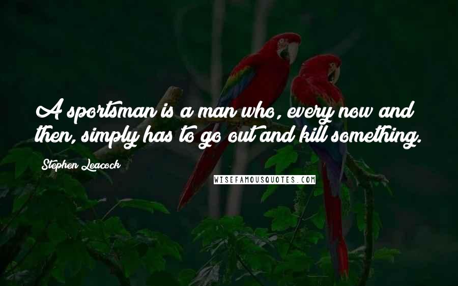Stephen Leacock Quotes: A sportsman is a man who, every now and then, simply has to go out and kill something.