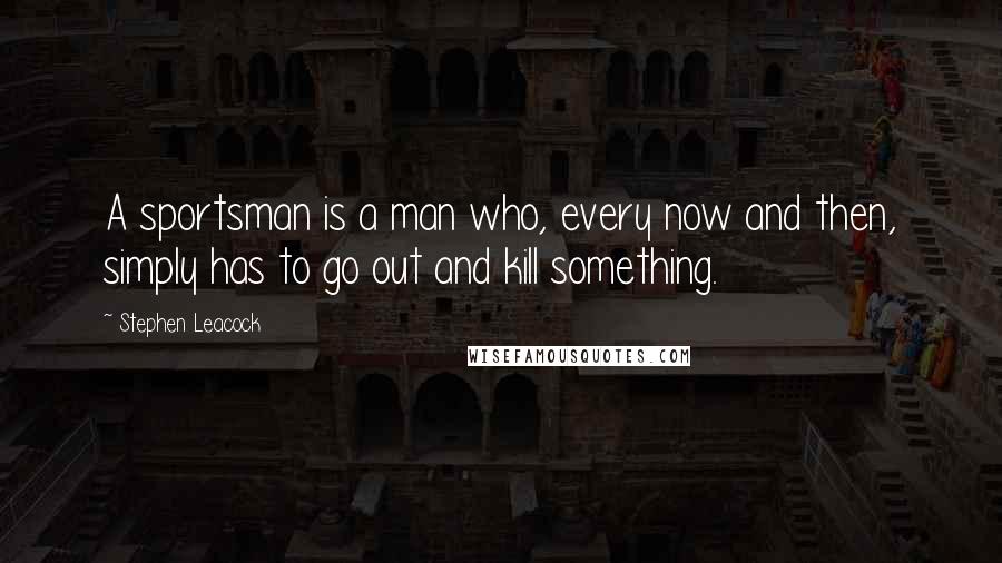 Stephen Leacock Quotes: A sportsman is a man who, every now and then, simply has to go out and kill something.