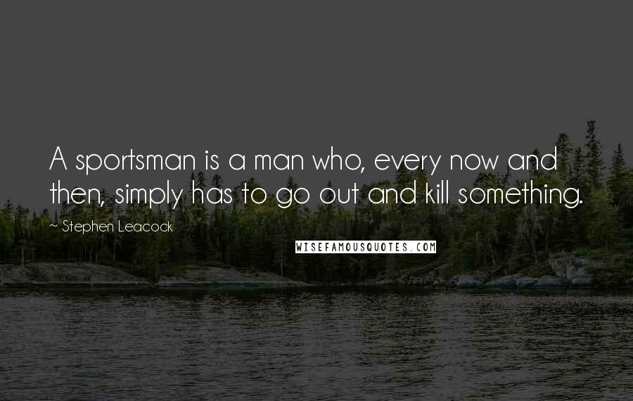 Stephen Leacock Quotes: A sportsman is a man who, every now and then, simply has to go out and kill something.