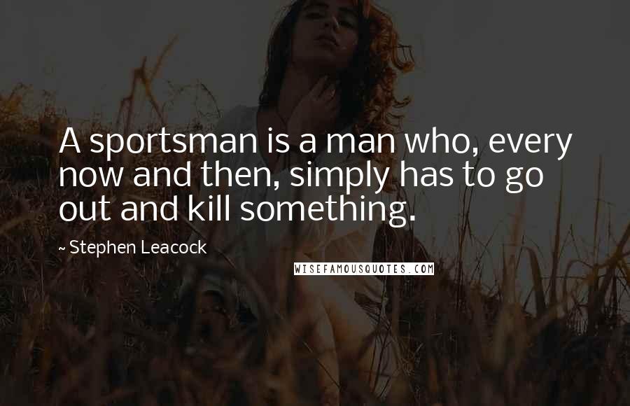 Stephen Leacock Quotes: A sportsman is a man who, every now and then, simply has to go out and kill something.