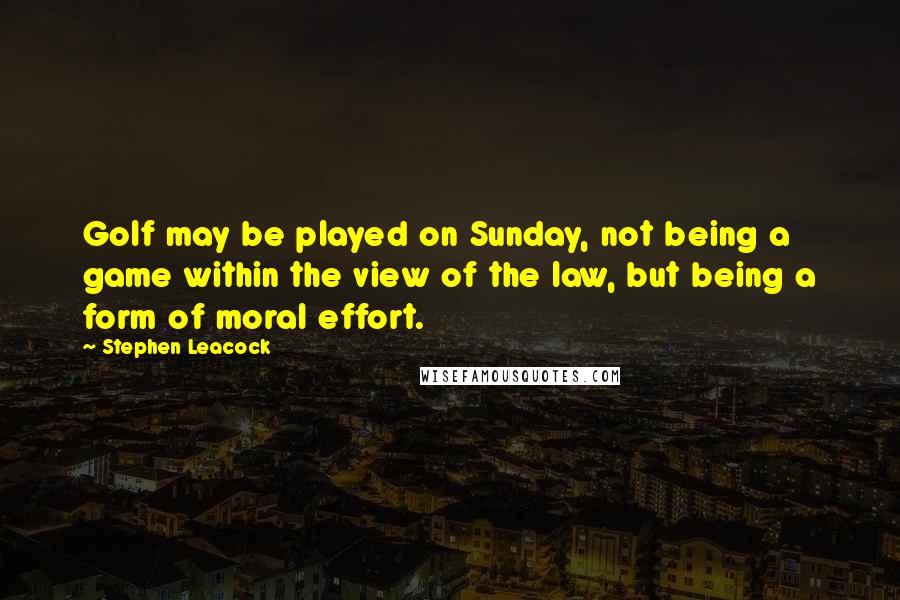 Stephen Leacock Quotes: Golf may be played on Sunday, not being a game within the view of the law, but being a form of moral effort.