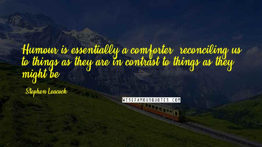 Stephen Leacock Quotes: Humour is essentially a comforter, reconciling us to things as they are in contrast to things as they might be.