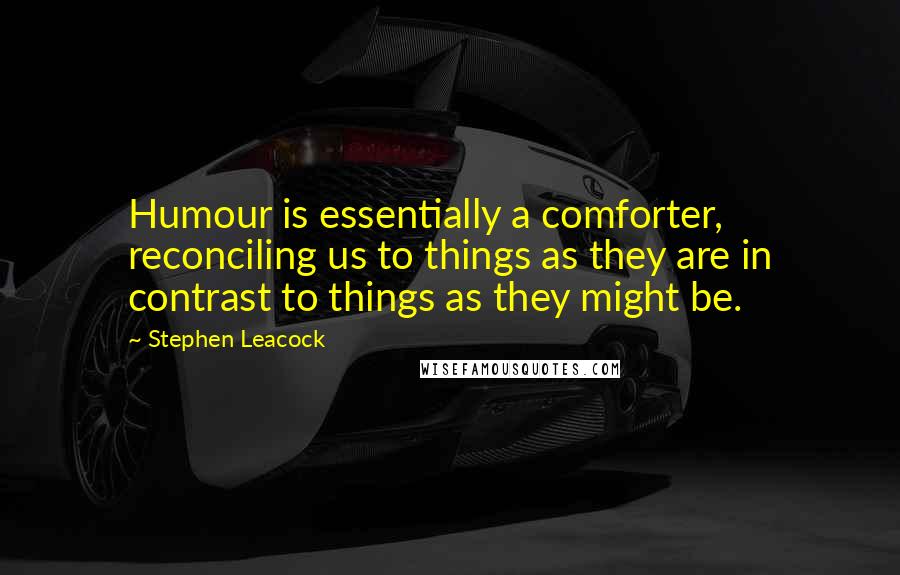 Stephen Leacock Quotes: Humour is essentially a comforter, reconciling us to things as they are in contrast to things as they might be.