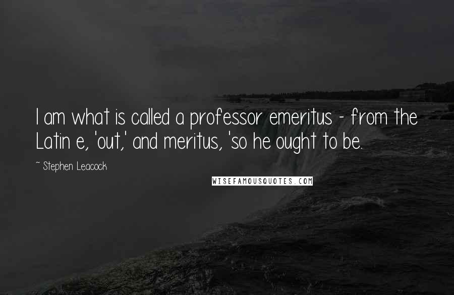 Stephen Leacock Quotes: I am what is called a professor emeritus - from the Latin e, 'out,' and meritus, 'so he ought to be.