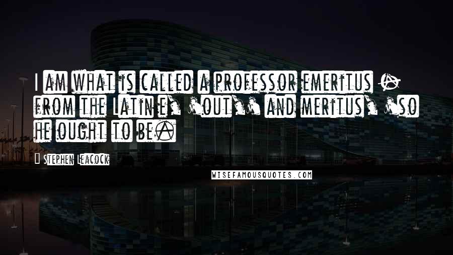 Stephen Leacock Quotes: I am what is called a professor emeritus - from the Latin e, 'out,' and meritus, 'so he ought to be.