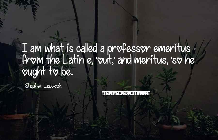 Stephen Leacock Quotes: I am what is called a professor emeritus - from the Latin e, 'out,' and meritus, 'so he ought to be.