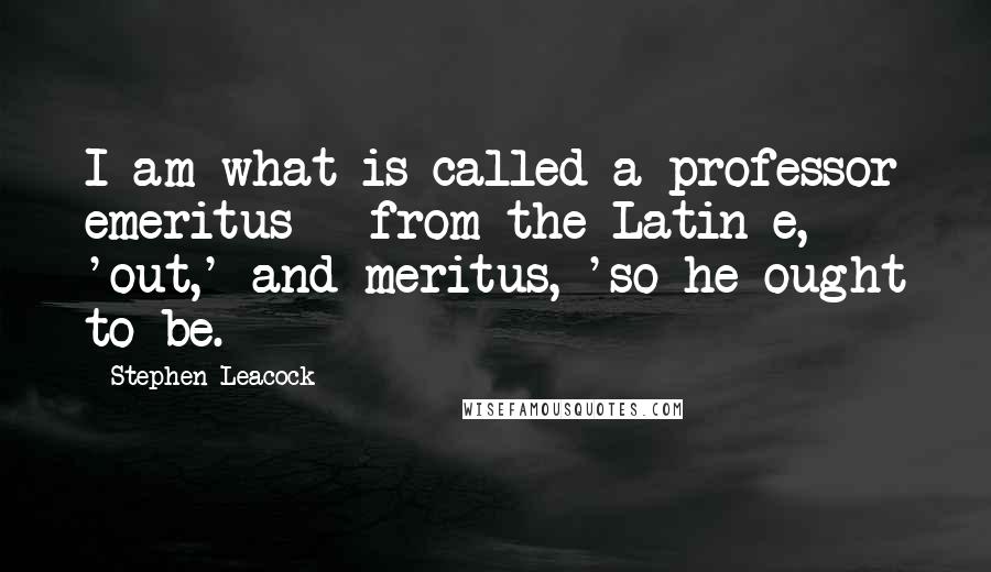 Stephen Leacock Quotes: I am what is called a professor emeritus - from the Latin e, 'out,' and meritus, 'so he ought to be.