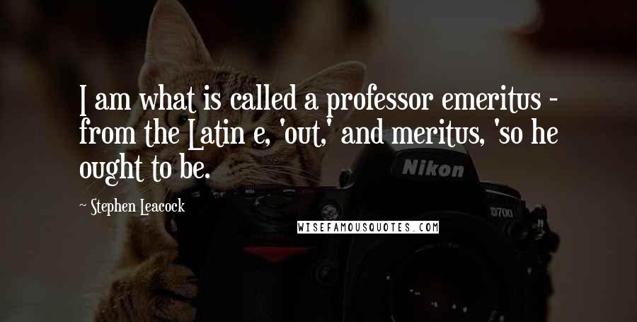 Stephen Leacock Quotes: I am what is called a professor emeritus - from the Latin e, 'out,' and meritus, 'so he ought to be.