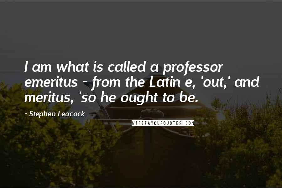 Stephen Leacock Quotes: I am what is called a professor emeritus - from the Latin e, 'out,' and meritus, 'so he ought to be.