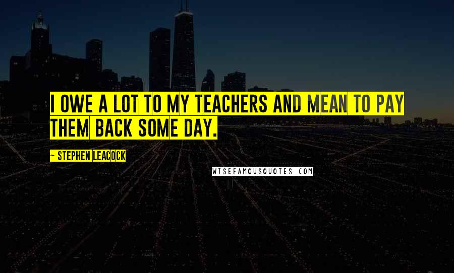 Stephen Leacock Quotes: I owe a lot to my teachers and mean to pay them back some day.