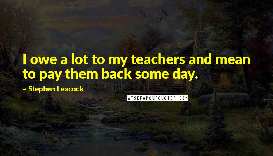 Stephen Leacock Quotes: I owe a lot to my teachers and mean to pay them back some day.