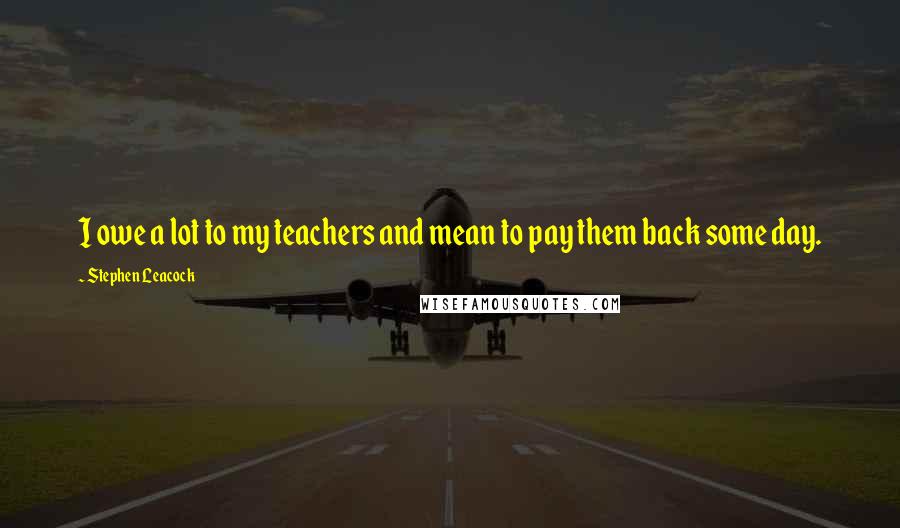 Stephen Leacock Quotes: I owe a lot to my teachers and mean to pay them back some day.