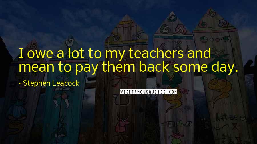 Stephen Leacock Quotes: I owe a lot to my teachers and mean to pay them back some day.