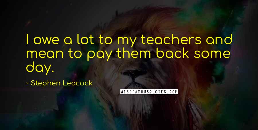 Stephen Leacock Quotes: I owe a lot to my teachers and mean to pay them back some day.