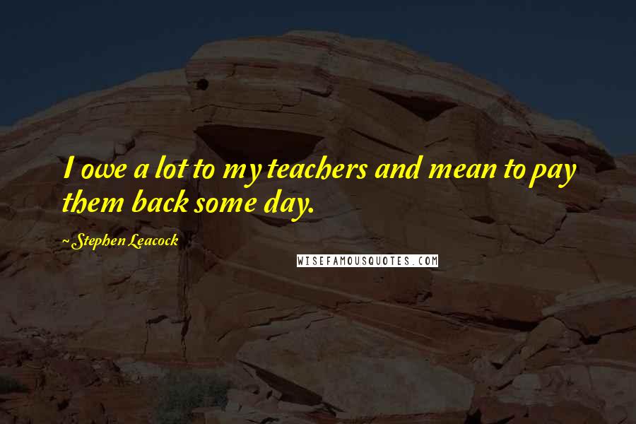 Stephen Leacock Quotes: I owe a lot to my teachers and mean to pay them back some day.