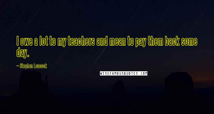 Stephen Leacock Quotes: I owe a lot to my teachers and mean to pay them back some day.