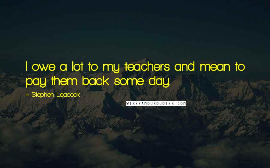 Stephen Leacock Quotes: I owe a lot to my teachers and mean to pay them back some day.