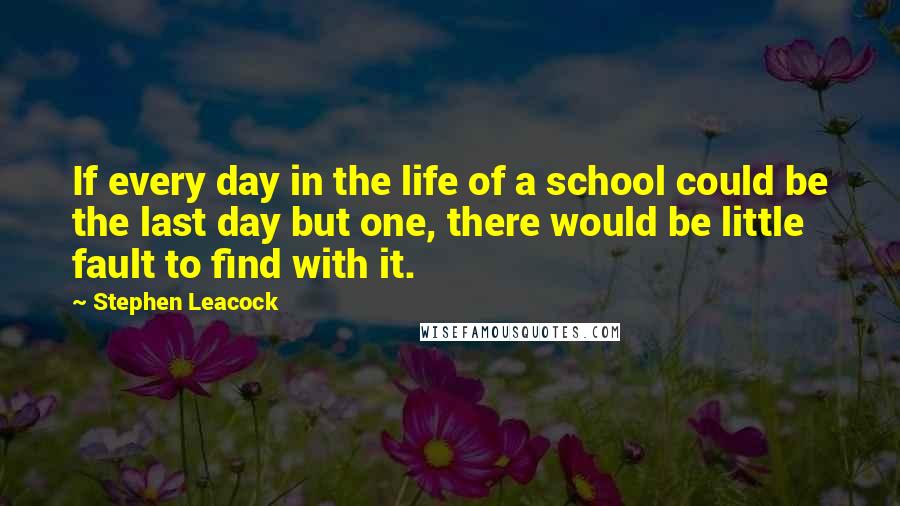 Stephen Leacock Quotes: If every day in the life of a school could be the last day but one, there would be little fault to find with it.