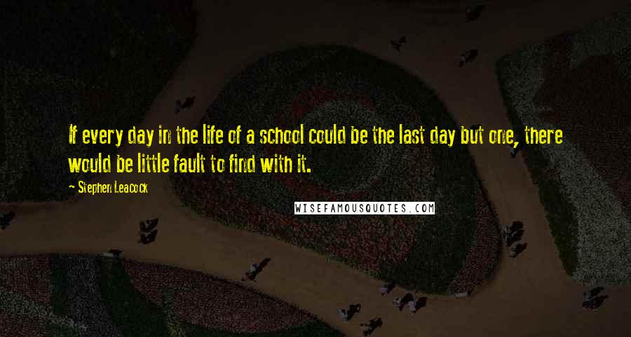 Stephen Leacock Quotes: If every day in the life of a school could be the last day but one, there would be little fault to find with it.