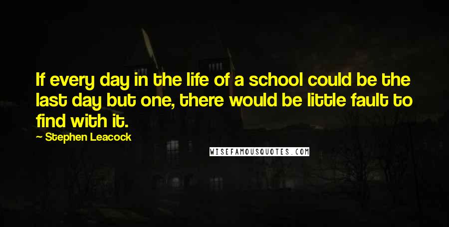 Stephen Leacock Quotes: If every day in the life of a school could be the last day but one, there would be little fault to find with it.