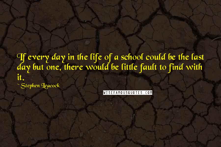 Stephen Leacock Quotes: If every day in the life of a school could be the last day but one, there would be little fault to find with it.