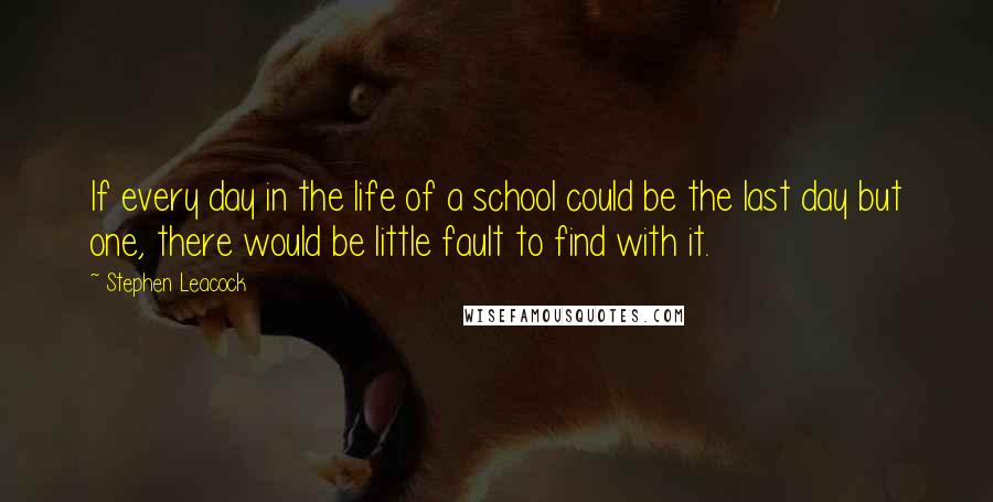 Stephen Leacock Quotes: If every day in the life of a school could be the last day but one, there would be little fault to find with it.