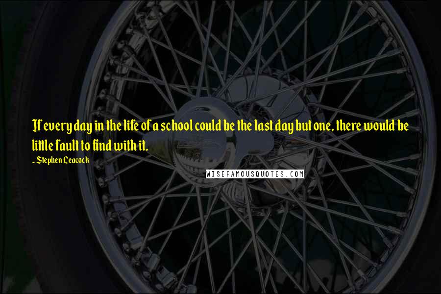 Stephen Leacock Quotes: If every day in the life of a school could be the last day but one, there would be little fault to find with it.