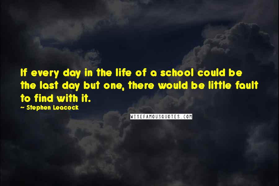 Stephen Leacock Quotes: If every day in the life of a school could be the last day but one, there would be little fault to find with it.