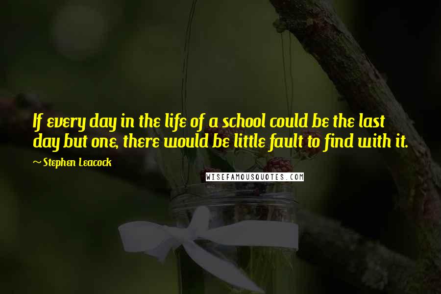 Stephen Leacock Quotes: If every day in the life of a school could be the last day but one, there would be little fault to find with it.