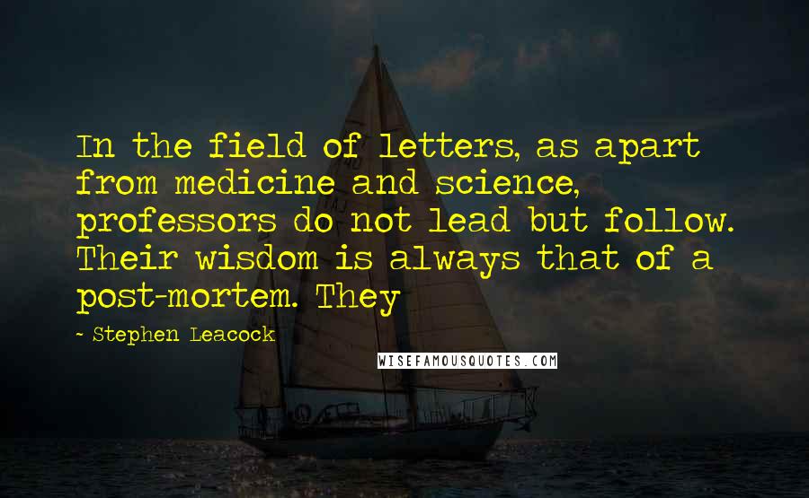 Stephen Leacock Quotes: In the field of letters, as apart from medicine and science, professors do not lead but follow. Their wisdom is always that of a post-mortem. They