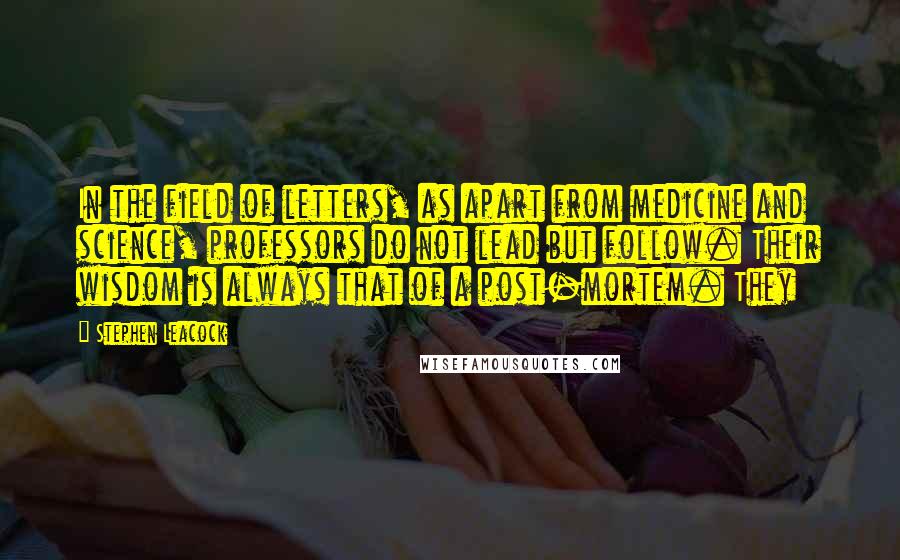 Stephen Leacock Quotes: In the field of letters, as apart from medicine and science, professors do not lead but follow. Their wisdom is always that of a post-mortem. They