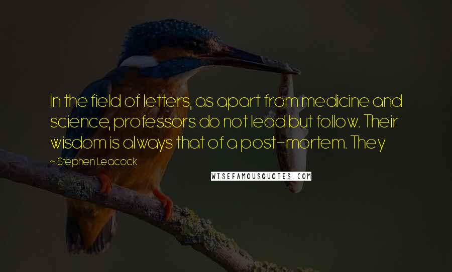 Stephen Leacock Quotes: In the field of letters, as apart from medicine and science, professors do not lead but follow. Their wisdom is always that of a post-mortem. They