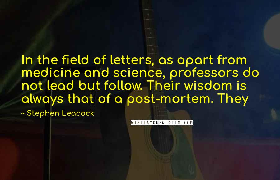 Stephen Leacock Quotes: In the field of letters, as apart from medicine and science, professors do not lead but follow. Their wisdom is always that of a post-mortem. They