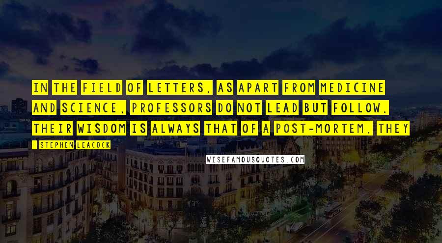 Stephen Leacock Quotes: In the field of letters, as apart from medicine and science, professors do not lead but follow. Their wisdom is always that of a post-mortem. They