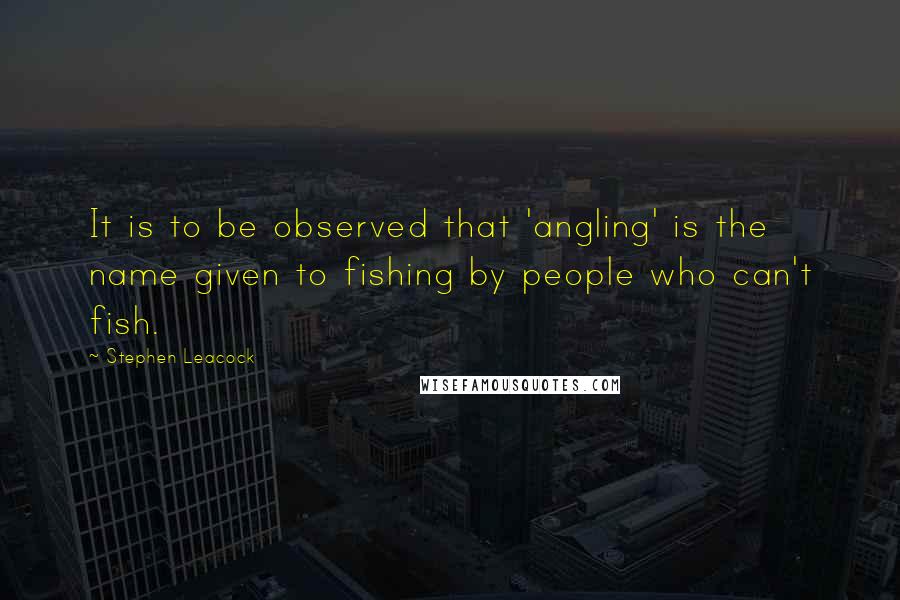 Stephen Leacock Quotes: It is to be observed that 'angling' is the name given to fishing by people who can't fish.