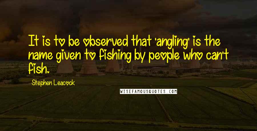 Stephen Leacock Quotes: It is to be observed that 'angling' is the name given to fishing by people who can't fish.