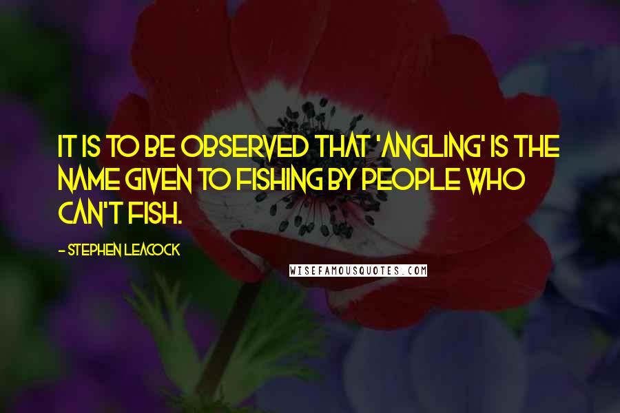 Stephen Leacock Quotes: It is to be observed that 'angling' is the name given to fishing by people who can't fish.