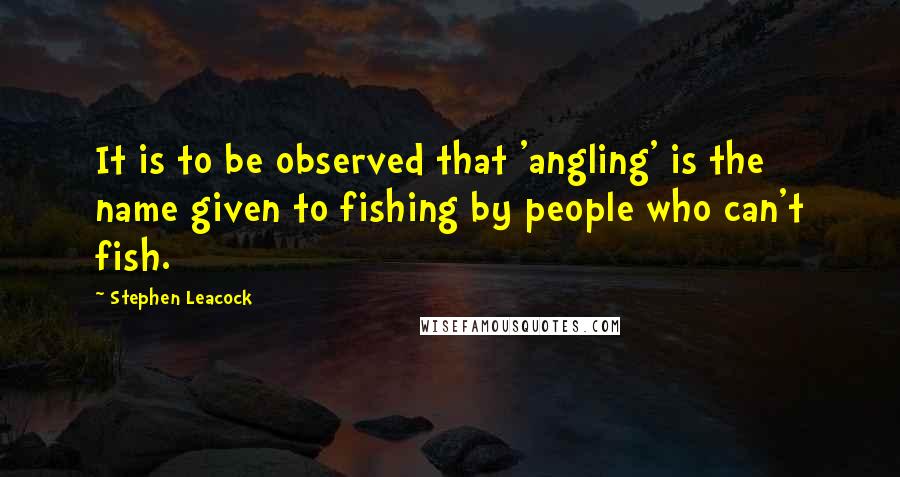 Stephen Leacock Quotes: It is to be observed that 'angling' is the name given to fishing by people who can't fish.