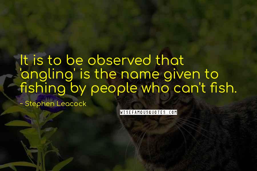 Stephen Leacock Quotes: It is to be observed that 'angling' is the name given to fishing by people who can't fish.