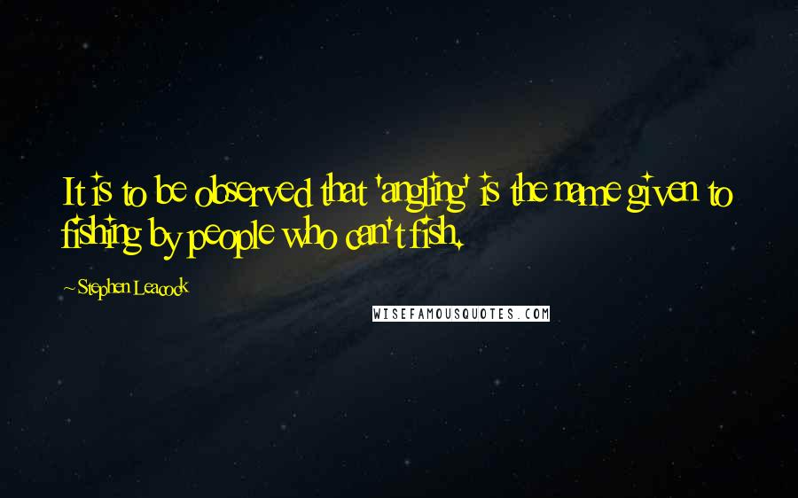 Stephen Leacock Quotes: It is to be observed that 'angling' is the name given to fishing by people who can't fish.