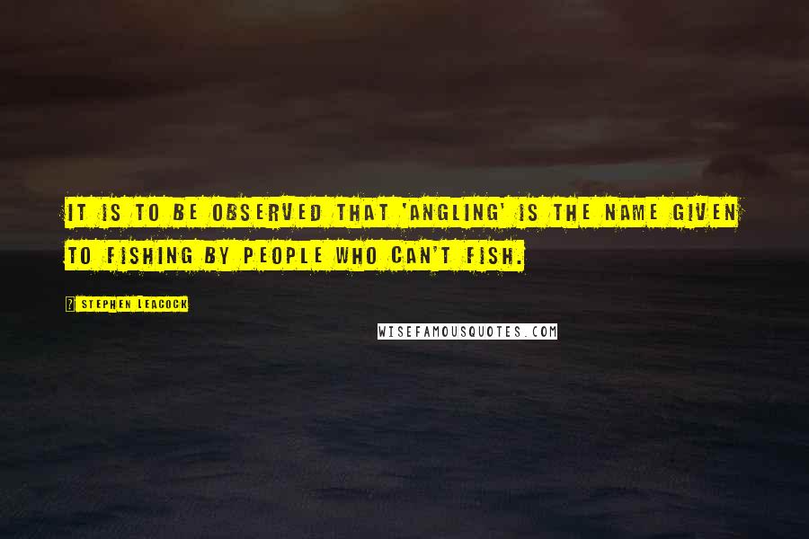 Stephen Leacock Quotes: It is to be observed that 'angling' is the name given to fishing by people who can't fish.