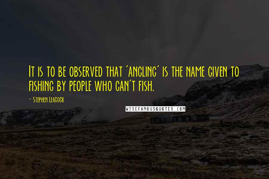 Stephen Leacock Quotes: It is to be observed that 'angling' is the name given to fishing by people who can't fish.