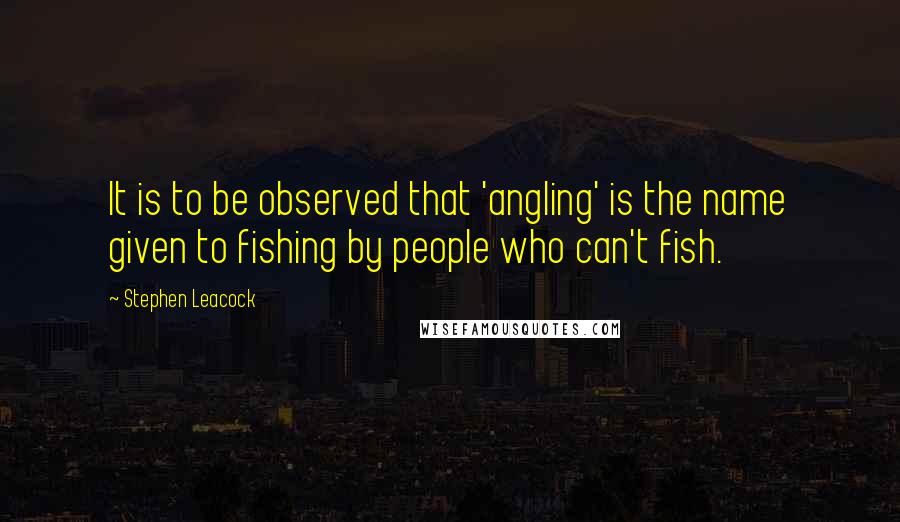 Stephen Leacock Quotes: It is to be observed that 'angling' is the name given to fishing by people who can't fish.