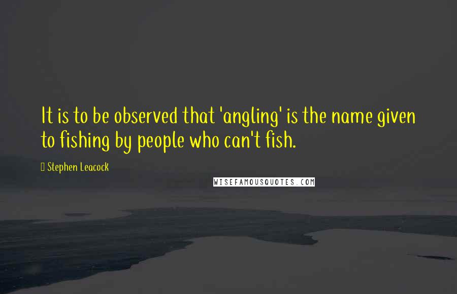 Stephen Leacock Quotes: It is to be observed that 'angling' is the name given to fishing by people who can't fish.